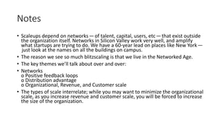 Notes
• Scaleups depend on networks — of talent, capital, users, etc— that exist outside
the organization itself. Networks in Silicon Valley work very well, and amplify
what startups are trying to do. We have a 60-year lead on places like New York —
 just look at the names on all the buildings on campus.
• The reason we see so much blitzscaling is that we live in the Networked Age.
• The key themes we’ll talk about over and over:
• Networks
o Positive feedback loops
o Distribution advantage
o Organizational, Revenue, and Customer scale
• The types of scale interrelate; while you may want to minimize the organizational
scale, as you increase revenue and customer scale, you will be forced to increase
the size of the organization.
 