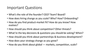 Important Questions
• What’s the role of the founder? CEO? Team? Board?
• How does hiring change as you scale? Who? How? Onboarding?
• How do you find product-market fit? How do you know? How
evolves?
• How should you think about competition? Other threats?
• What’re the key decisions & questions you should be asking? When?
• How should you think about partnerships & business development?
• How does your strategy change as you grow?
• How do you think about global — markets, competition, scale?
 