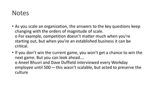 Notes
• As you scale an organization, the answers to the key questions keep
changing with the orders of magnitude of scale.
o For example, competition doesn’t matter much when you’re
starting out, but when you’re an established business it can be
critical.
• If you don’t win the current game, you won’t get a chance to win the
next game. But you can look ahead….
o Aneel Bhusri and Dave Duffield interviewed every Workday
employee until 500 — this wasn’t scalable, but acted to preserve the
culture
 