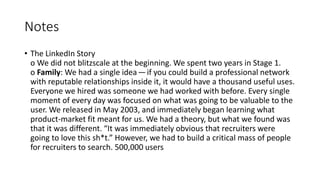Notes
• The LinkedIn Story
o We did not blitzscale at the beginning. We spent two years in Stage 1.
o Family: We had a single idea — if you could build a professional network
with reputable relationships inside it, it would have a thousand useful uses.
Everyone we hired was someone we had worked with before. Every single
moment of every day was focused on what was going to be valuable to the
user. We released in May 2003, and immediately began learning what
product-market fit meant for us. We had a theory, but what we found was
that it was different. “It was immediately obvious that recruiters were
going to love this sh*t.” However, we had to build a critical mass of people
for recruiters to search. 500,000 users
 