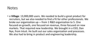 • o Village: 13,000,000 users. We needed to build a great product for
recruiters, but we also needed to find a fit for other professionals. We
broke our organization up — from 1 R&D organization to 5. One
focused on growth, one focused on revenue, three focused on new
markets. That required new leadership. We brought in a CEO, Dan
Nye, from Intuit. He built out our sales organization and processes.
We also had to bring in product and engineering leadership.
Notes
 