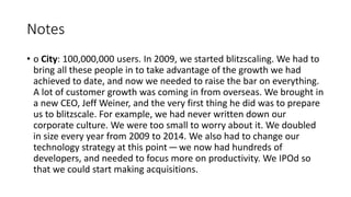 • o City: 100,000,000 users. In 2009, we started blitzscaling. We had to
bring all these people in to take advantage of the growth we had
achieved to date, and now we needed to raise the bar on everything.
A lot of customer growth was coming in from overseas. We brought in
a new CEO, Jeff Weiner, and the very first thing he did was to prepare
us to blitzscale. For example, we had never written down our
corporate culture. We were too small to worry about it. We doubled
in size every year from 2009 to 2014. We also had to change our
technology strategy at this point — we now had hundreds of
developers, and needed to focus more on productivity. We IPOd so
that we could start making acquisitions.
Notes
 
