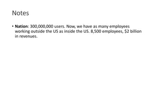 Notes
• Nation: 300,000,000 users. Now, we have as many employees
working outside the US as inside the US. 8,500 employees, $2 billion
in revenues.
 