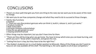 CONCLUSIONS
• There’s no clean path that gets you from one thing to the next, but we want you to be aware of the need
to change.
• We want you to see how companies change and what they need to do to succeed at those changes.
• Family: Key Functions
o Product
“There are very few product geniuses who can think it, build it, release it, and it just works.”
o Product-market fit
o Role of founders
o Hiring & company culture/values
How do you get people to care?
o Staying solvent/financed
• Other things may be important, but you don’t have time for them.
• “There are fires still burning when you go home. You have to know which ones you can leave burning, and
which you can’t.” Know what’s important, and ignore the rest.
• “Letting fires burn is key, but they have to be the right fires.”
• “You (today’s students) are in a much better position to blitzscale. Many of the things you don’t want to
focus on are now available off the shelf. The bad thing is, the same applies to all of your competitors.”
 