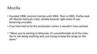 Mozilla
• Founded 1998, minimal traction until 2004. Then in 2005, Firefox took
off. Mozilla had built a fast, reliable browser right when IE was
becoming unusable.
• If we had tried to hit the accelerator earlier, it wouldn’t have worked.
• “When you’re starting to blitzscale, it’s uncomfortable all of the time.
You’re not doing anything well, just trying to keep the wings on the
plane.”
 