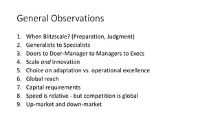 General Observations
1. When Blitzscale? (Preparation, Judgment)
2. Generalists to Specialists
3. Doers to Doer-Manager to Managers to Execs
4. Scale and innovation
5. Choice on adaptation vs. operational excellence
6. Global reach
7. Capital requirements
8. Speed is relative - but competition is global
9. Up-market and down-market
 