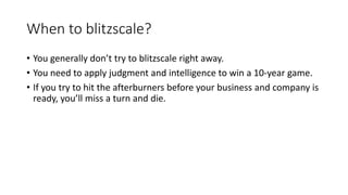 When to blitzscale?
• You generally don’t try to blitzscale right away.
• You need to apply judgment and intelligence to win a 10-year game.
• If you try to hit the afterburners before your business and company is
ready, you’ll miss a turn and die.
 