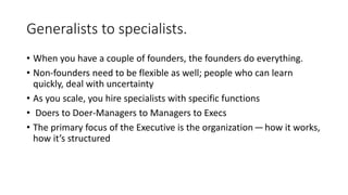 Generalists to specialists.
• When you have a couple of founders, the founders do everything.
• Non-founders need to be flexible as well; people who can learn
quickly, deal with uncertainty
• As you scale, you hire specialists with specific functions
• Doers to Doer-Managers to Managers to Execs
• The primary focus of the Executive is the organization — how it works,
how it’s structured
 
