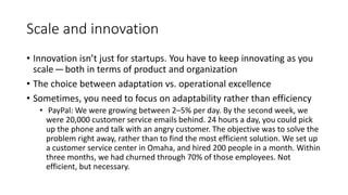 Scale and innovation
• Innovation isn’t just for startups. You have to keep innovating as you
scale — both in terms of product and organization
• The choice between adaptation vs. operational excellence
• Sometimes, you need to focus on adaptability rather than efficiency
• PayPal: We were growing between 2–5% per day. By the second week, we
were 20,000 customer service emails behind. 24 hours a day, you could pick
up the phone and talk with an angry customer. The objective was to solve the
problem right away, rather than to find the most efficient solution. We set up
a customer service center in Omaha, and hired 200 people in a month. Within
three months, we had churned through 70% of those employees. Not
efficient, but necessary.
 