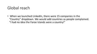 Global reach
• When we launched LinkedIn, there were 15 companies in the
“Country” dropdown. We would add countries as people complained.
“I had no idea the Faroe Islands were a country!”
 