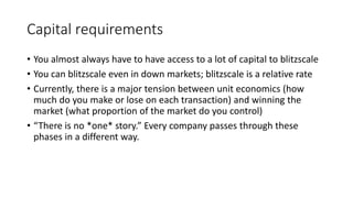 Capital requirements
• You almost always have to have access to a lot of capital to blitzscale
• You can blitzscale even in down markets; blitzscale is a relative rate
• Currently, there is a major tension between unit economics (how
much do you make or lose on each transaction) and winning the
market (what proportion of the market do you control)
• “There is no *one* story.” Every company passes through these
phases in a different way.
 