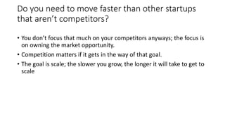 Do you need to move faster than other startups
that aren’t competitors?
• You don’t focus that much on your competitors anyways; the focus is
on owning the market opportunity.
• Competition matters if it gets in the way of that goal.
• The goal is scale; the slower you grow, the longer it will take to get to
scale
 