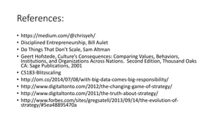 References:
• https://medium.com/@chrisyeh/
• Disciplined Entrepreneurship, Bill Aulet
• Do Things That Don’t Scale, Sam Altman
• Geert Hofstede, Culture’s Consequences: Comparing Values, Behaviors,
Institutions, and Organizations Across Nations. Second Edition, Thousand Oaks
CA: Sage Publications, 2001
• CS183-Blitzscaling
• http://om.co/2014/07/08/with-big-data-comes-big-responsibility/
• http://www.digitaltonto.com/2012/the-changing-game-of-strategy/
• http://www.digitaltonto.com/2011/the-truth-about-strategy/
• http://www.forbes.com/sites/gregsatell/2013/09/14/the-evolution-of-
strategy/#5ea48895470a
 