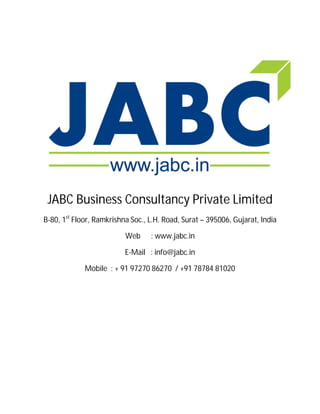 JABC Business Consultancy Private Limited
B-80, 1st
Floor, Ramkrishna Soc., L.H. Road, Surat – 395006, Gujarat, India
Web : www.jabc.in
E-Mail : info@jabc.in
Mobile : + 91 97270 86270 / +91 78784 81020
 