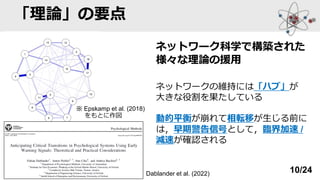 「理論」の要点
ネットワーク科学で構築された
様々な理論の援用
ネットワークの維持には「ハブ」が
大きな役割を果たしている
動的平衡が崩れて相転移が生じる前に
は，早期警告信号として，臨界加速 /
減速が確認される
※ Epskamp et al. (2018)
をもとに作図
Dablander et al. (2022) 10/24
 