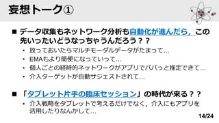 妄想トーク①
◼ データ収集もネットワーク分析も自動化が進んだら，この
先いったいどうなっちゃうんだろう？？
• 放っておいたらマルチモーダルデータがたまって…
• EMAもより簡便になっていって…
• 個人ごとの経時的ネットワークがアプリでパパっと推定できて…
• 介入ターゲットが自動サジェストされて…
◼ 「タブレット片手の臨床セッション」の時代が来る？？
• 介入戦略をタブレットで考えるだけでなく，介入にもアプリを
活用したりなんかして…
14/24
 