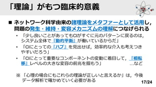 「理論」がもつ臨床的意義
◼ ネットワーク科学由来の諸理論をメタファーとして活用し，
問題の発生・維持・変容メカニズムの理解につなげられる
• 「少し良いことがあってもClがすぐに元のパターンに戻るのは，
システム全体で『動的平衡』が働いているからだ」
• 「Clにとっての『ハブ』を見出せば，効率的な介入も考えつき
やすいだろう」
• 「Clにとって重要なコンポーネントの変動に着目して，『相転
移』レベルの大きな変容の前兆を掴もう」 …など
※ 「心理の場合にもこれらの理論が正しいと言えるか」は，今後
データ解析で確かめていく必要がある 17/24
 