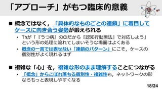 「アプローチ」がもつ臨床的意義
◼ 概念ではなく，「具体的なものごとの連鎖」に着目して
ケースに向き合う姿勢が鍛えられる
• Thが「『うつ病』のClだから『認知行動療法』で対応しよう」
という形の処理に流れてしまいそうな場面はよくある
• 概念の一言では表せない「連鎖のパターン」にこそ，ケースの
個別性がよく現れるはず
◼ 複雑な「心」を，複雑な形のまま理解することにつながる
• 「概念」からこぼれ落ちる個別性・複雑性も，ネットワークの形
ならもっと表現しやすくなる
18/24
 