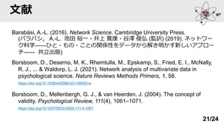 文献
Barabási, A.-L. (2016). Network Science. Cambridge University Press.
(バラバシ， A.-L. 池田 裕一・井上 寛康・谷澤 俊弘 (監訳) (2019). ネットワー
ク科学――ひと・もの・ことの関係性をデータから解き明かす新しいアプロー
チ―― 共立出版)
Borsboom, D., Deserno, M. K., Rhemtulla, M., Epskamp, S., Fried, E. I., McNally,
R. J., ... & Waldorp, L. J. (2021). Network analysis of multivariate data in
psychological science. Nature Reviews Methods Primers, 1, 58.
https://doi.org/10.1038/s43586-021-00055-w
Borsboom, D., Mellenbergh, G. J., & van Heerden, J. (2004). The concept of
validity. Psychological Review, 111(4), 1061–1071.
https://doi.org/10.1037/0033-295X.111.4.1061
21/24
 