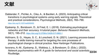 文献
Dablander, F., Pichler, A., Cika, A., & Bacilieri, A. (2023). Anticipating critical
transitions in psychological systems using early warning signals: Theoretical
and practical considerations. Psychological Methods, 28(4), 765–790.
https://doi.org/10.1037/met0000450
Epskamp, S., Borsboom, D., & Fried, E. I. (2018). Estimating psychological
networks and their accuracy: A tutorial paper. Behavior Research Methods,
50(1), 195–212. https://doi.org/10.3758/s13428-017-0862-1
Hofmann, S. G., Hayes, S. C., & Lorscheid, D. N. (2021). Learning process-based
therapy: A skills training manual for targeting the core processes of
psychological change in clinical practice. New Harbinger Publications.
Isvoranu, A.-M., Epskamp, S., Waldorp, L., & Borsboom, D. (Eds.). (2022).
Network psychometrics with R: A guide for behavioral and social scientists.
Routledge.
22/24
 
