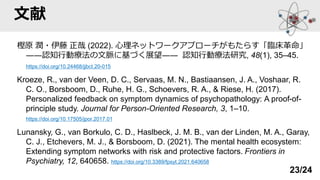 文献
樫原 潤・伊藤 正哉 (2022). 心理ネットワークアプローチがもたらす「臨床革命」
――認知行動療法の文脈に基づく展望―― 認知行動療法研究, 48(1), 35–45.
https://doi.org/10.24468/jjbct.20-015
Kroeze, R., van der Veen, D. C., Servaas, M. N., Bastiaansen, J. A., Voshaar, R.
C. O., Borsboom, D., Ruhe, H. G., Schoevers, R. A., & Riese, H. (2017).
Personalized feedback on symptom dynamics of psychopathology: A proof-of-
principle study. Journal for Person-Oriented Research, 3, 1–10.
https://doi.org/10.17505/jpor.2017.01
Lunansky, G., van Borkulo, C. D., Haslbeck, J. M. B., van der Linden, M. A., Garay,
C. J., Etchevers, M. J., & Borsboom, D. (2021). The mental health ecosystem:
Extending symptom networks with risk and protective factors. Frontiers in
Psychiatry, 12, 640658. https://doi.org/10.3389/fpsyt.2021.640658
23/24
 