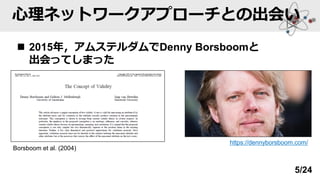 心理ネットワークアプローチとの出会い
◼ 2015年，アムステルダムでDenny Borsboomと
出会ってしまった
https://dennyborsboom.com/
Borsboom et al. (2004)
5/24
 