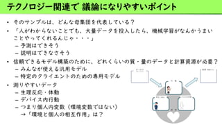 • そのサンプルは、どんな母集団を代表している？
• 「人がわからないことでも、大量データを投入したら、機械学習がなんかうまい
ことやってくれるんじゃ・・・」
– 予測はできそう
– 説明はできなさそう
• 信頼できるモデル構築のために、どれくらいの質・量のデータと計算資源が必要？
– みんなが使える汎用モデル
– 特定のクライエントのための専用モデル
• 測りやすいデータ
– 生理反応・体動
– デバイス内行動
– つまり個人内変数（環境変数ではない）
→「環境と個人の相互作用」は？
テクノロジー関連で 議論になりやすいポイント
 