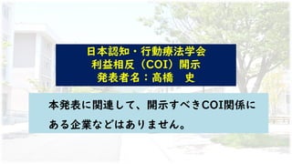 日本認知・行動療法学会
利益相反（COI）開示
発表者名：高橋 史
本発表に関連して、開示すべきCOI関係に
ある企業などはありません。
 