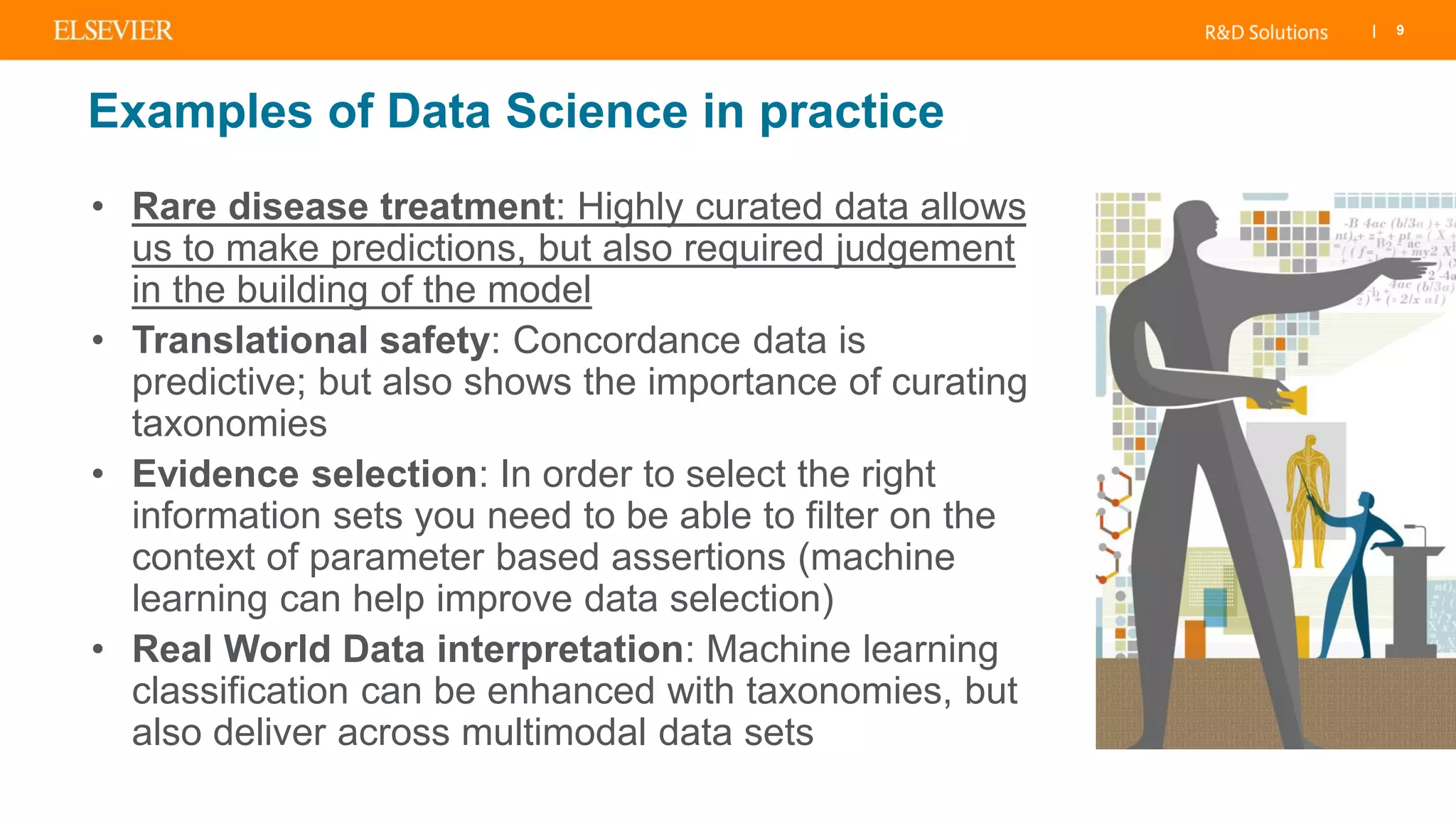 | 9
Examples of Data Science in practice
• Rare disease treatment: Highly curated data allows
us to make predictions, but also required judgement
in the building of the model
• Translational safety: Concordance data is
predictive; but also shows the importance of curating
taxonomies
• Evidence selection: In order to select the right
information sets you need to be able to filter on the
context of parameter based assertions (machine
learning can help improve data selection)
• Real World Data interpretation: Machine learning
classification can be enhanced with taxonomies, but
also deliver across multimodal data sets
 