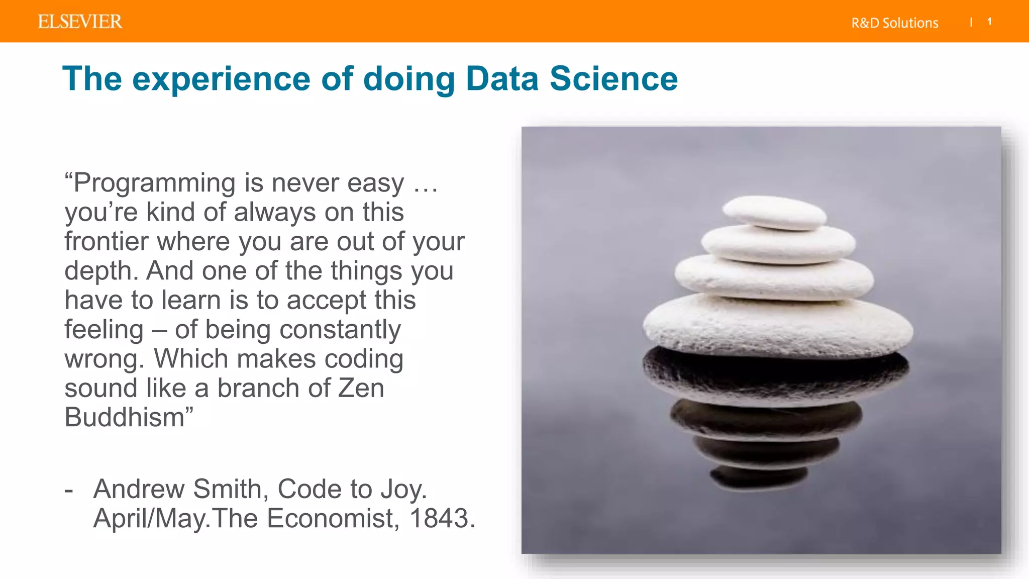 | 1
The experience of doing Data Science
“Programming is never easy …
you’re kind of always on this
frontier where you are out of your
depth. And one of the things you
have to learn is to accept this
feeling – of being constantly
wrong. Which makes coding
sound like a branch of Zen
Buddhism”
- Andrew Smith, Code to Joy.
April/May.The Economist, 1843.
 
