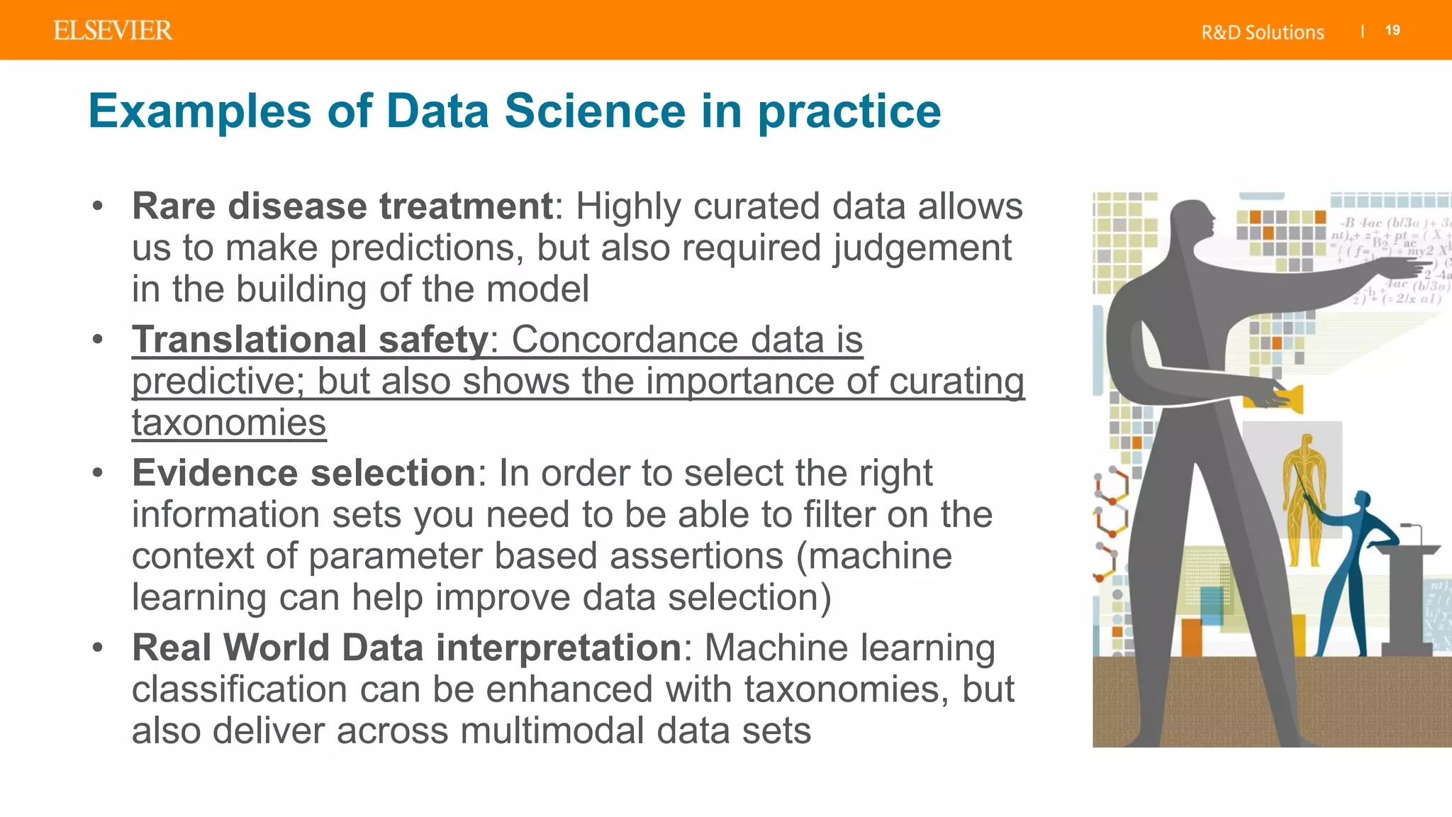 | 19
Examples of Data Science in practice
• Rare disease treatment: Highly curated data allows
us to make predictions, but also required judgement
in the building of the model
• Translational safety: Concordance data is
predictive; but also shows the importance of curating
taxonomies
• Evidence selection: In order to select the right
information sets you need to be able to filter on the
context of parameter based assertions (machine
learning can help improve data selection)
• Real World Data interpretation: Machine learning
classification can be enhanced with taxonomies, but
also deliver across multimodal data sets
 
