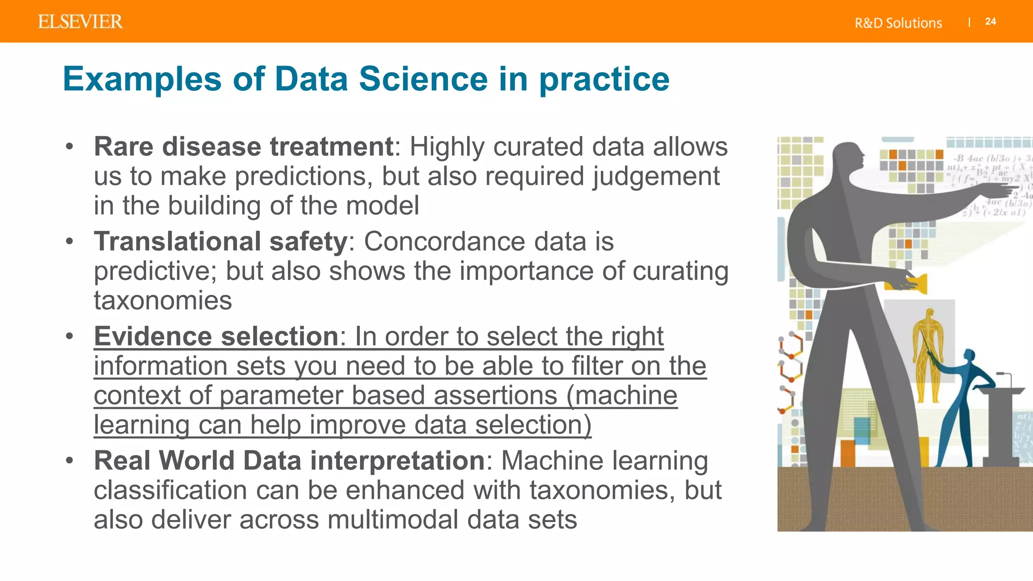 | 24
Examples of Data Science in practice
• Rare disease treatment: Highly curated data allows
us to make predictions, but also required judgement
in the building of the model
• Translational safety: Concordance data is
predictive; but also shows the importance of curating
taxonomies
• Evidence selection: In order to select the right
information sets you need to be able to filter on the
context of parameter based assertions (machine
learning can help improve data selection)
• Real World Data interpretation: Machine learning
classification can be enhanced with taxonomies, but
also deliver across multimodal data sets
 