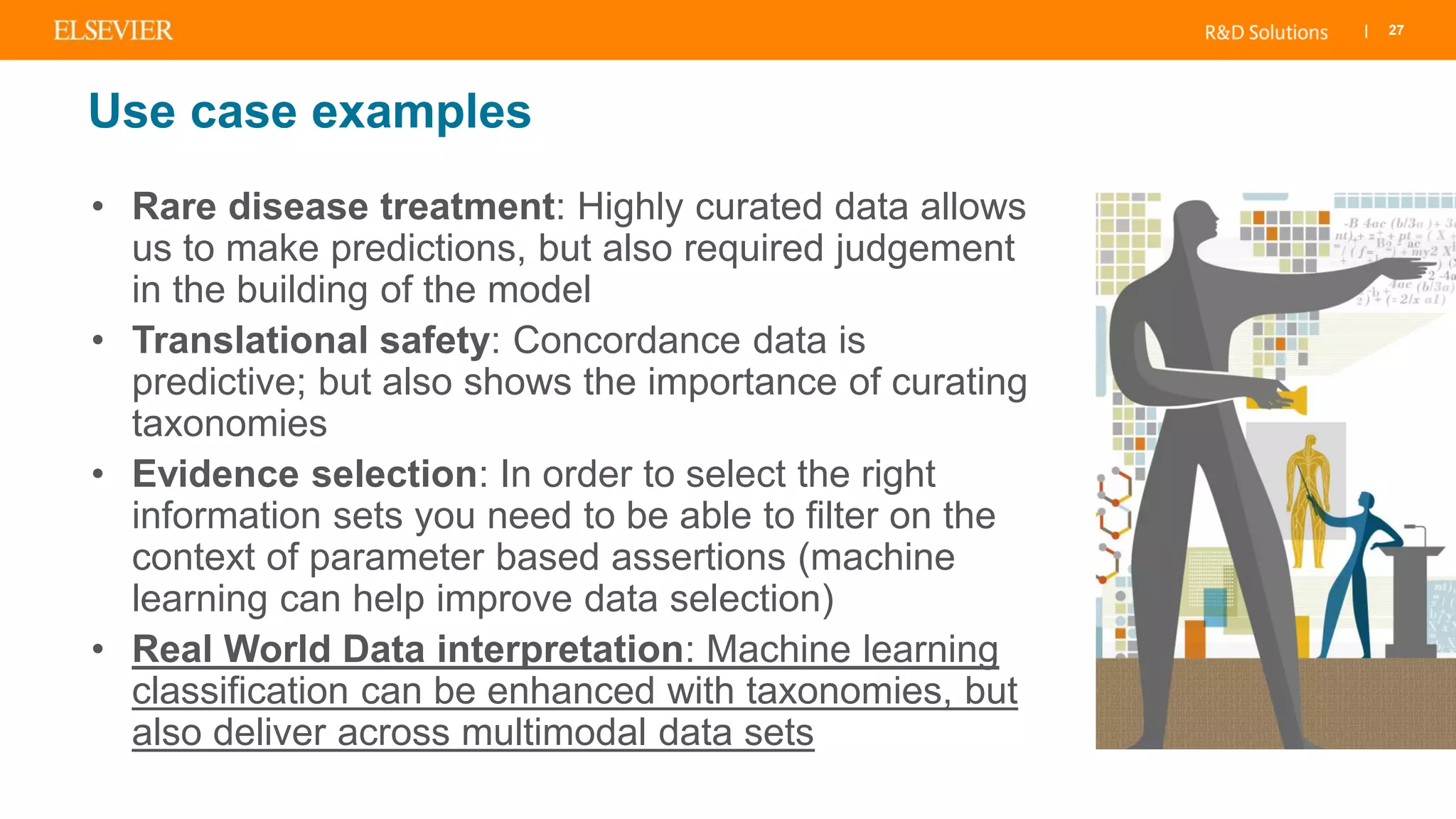 | 27
Use case examples
• Rare disease treatment: Highly curated data allows
us to make predictions, but also required judgement
in the building of the model
• Translational safety: Concordance data is
predictive; but also shows the importance of curating
taxonomies
• Evidence selection: In order to select the right
information sets you need to be able to filter on the
context of parameter based assertions (machine
learning can help improve data selection)
• Real World Data interpretation: Machine learning
classification can be enhanced with taxonomies, but
also deliver across multimodal data sets
 