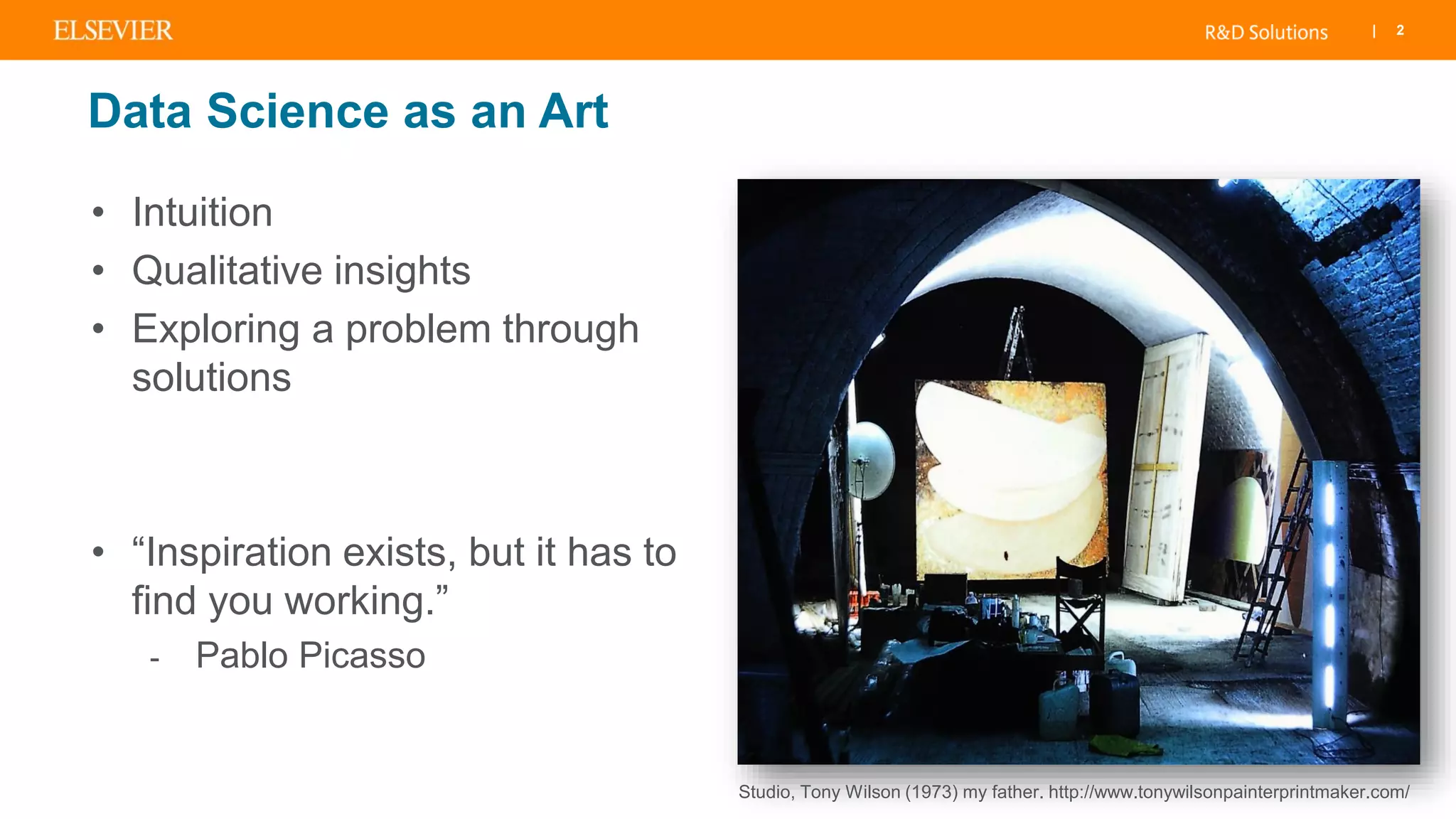 | 2
Data Science as an Art
• Intuition
• Qualitative insights
• Exploring a problem through
solutions
• “Inspiration exists, but it has to
find you working.”
- Pablo Picasso
Studio, Tony Wilson (1973) my father. http://www.tonywilsonpainterprintmaker.com/
 
