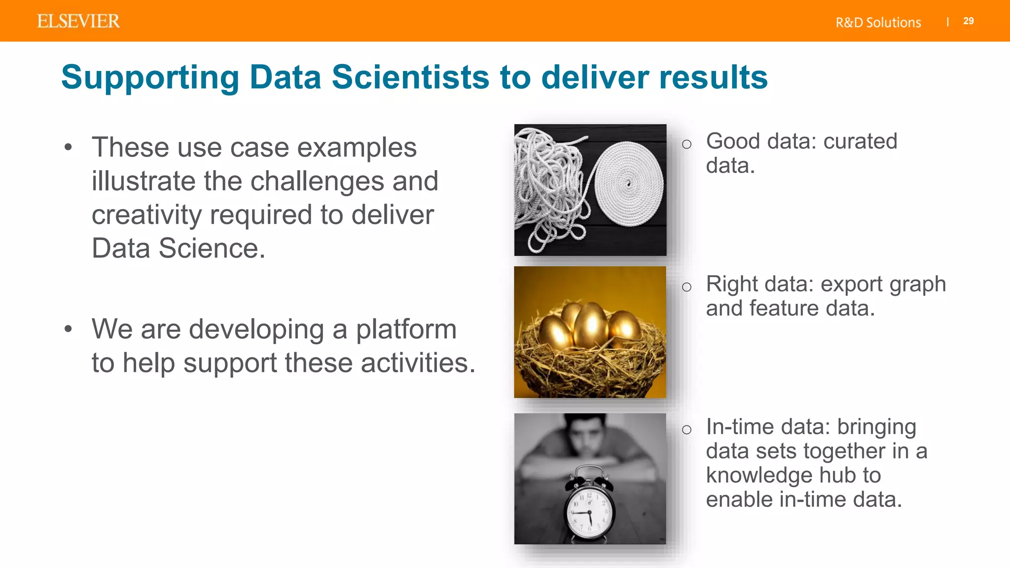 | 29
• These use case examples
illustrate the challenges and
creativity required to deliver
Data Science.
• We are developing a platform
to help support these activities.
o Good data: curated
data.
o Right data: export graph
and feature data.
o In-time data: bringing
data sets together in a
knowledge hub to
enable in-time data.
Supporting Data Scientists to deliver results
 