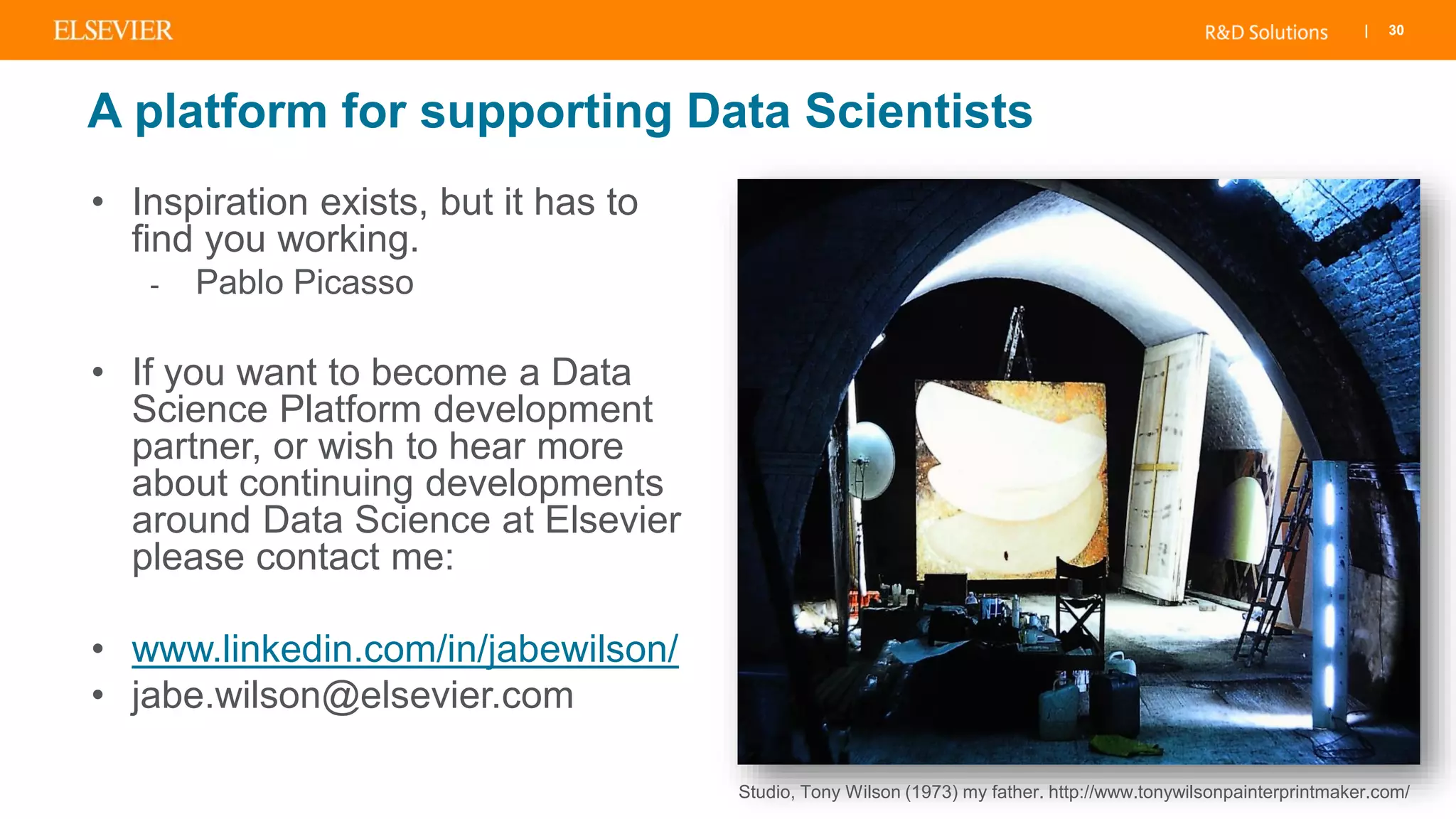| 30
A platform for supporting Data Scientists
• Inspiration exists, but it has to
find you working.
- Pablo Picasso
• If you want to become a Data
Science Platform development
partner, or wish to hear more
about continuing developments
around Data Science at Elsevier
please contact me:
• www.linkedin.com/in/jabewilson/
• jabe.wilson@elsevier.com
Studio, Tony Wilson (1973) my father. http://www.tonywilsonpainterprintmaker.com/
 