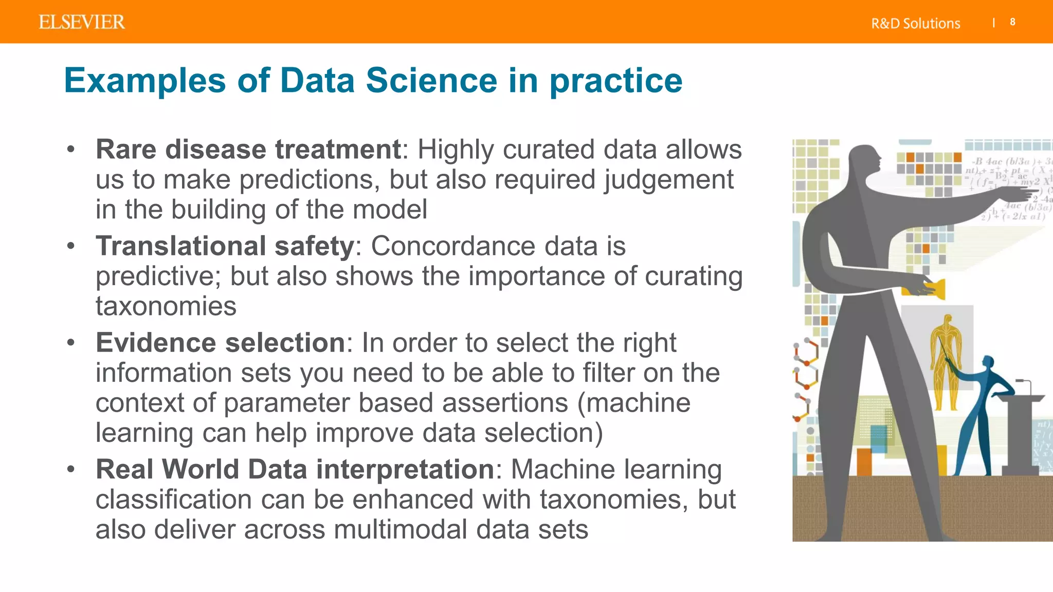 | 8
Examples of Data Science in practice
• Rare disease treatment: Highly curated data allows
us to make predictions, but also required judgement
in the building of the model
• Translational safety: Concordance data is
predictive; but also shows the importance of curating
taxonomies
• Evidence selection: In order to select the right
information sets you need to be able to filter on the
context of parameter based assertions (machine
learning can help improve data selection)
• Real World Data interpretation: Machine learning
classification can be enhanced with taxonomies, but
also deliver across multimodal data sets
 