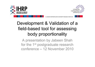 Development & Validation of a
field-based tool for assessing
body proportionalitybody proportionality
A presentation by Jabeen Shah
for the 1st postgraduate research
conference – 12 November 2010
 