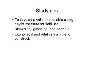 Study aim
• To develop a valid and reliable sitting
height measure for field use.
• Should be lightweight and portable
• Economical and relatively simple to• Economical and relatively simple to
construct.
 