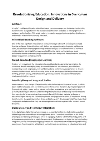 Revolutionizing Education: Innovations in Curriculum
Design and Delivery
Abstract
In today's rapidly evolving educational landscape, curriculum design and delivery are undergoing
transformative changes to meet the diverse needs of learners and adapt to emerging trends in
pedagogy and technology. This article explores innovative approaches to curriculum development
and delivery that are revolutionizing education.
Personalized Learning Pathways:
One of the most significant innovations in curriculum design is the shift towards personalized
learning pathways. Recognizing that each student has unique strengths, interests, and learning
styles, educators are leveraging technology and data analytics to tailor instruction to individual
needs. Adaptive learning platforms, personalized learning plans, and competency-based
assessments enable students to progress at their own pace and pursue areas of interest, fostering
deeper engagement and achievement.
Project-Based and Experiential Learning:
Another key innovation is the integration of project-based and experiential learning into the
curriculum. Rather than relying solely on traditional lectures and textbooks, educators are
incorporating hands-on projects, real-world simulations, and immersive experiences to deepen
students' understanding and skills mastery. These active learning approaches promote critical
thinking, problem-solving, and collaboration, preparing students for success in the complex
challenges of the 21st century.
Interdisciplinary and Integrated Studies:
Innovative curriculum designs often emphasize interdisciplinary and integrated studies, breaking
down traditional subject silos and fostering connections across disciplines. By integrating content
from multiple subject areas, such as science, technology, engineering, arts, and mathematics
(STEAM), students gain a holistic understanding of complex issues and develop transferable skills
that are essential for success in an interconnected world. In the ever-evolving landscape of
education, digital literacy and culturally responsive pedagogy stand as pillars of innovation, driving
transformative changes in curriculum design and delivery. Let's delve deeper into these two critical
components and explore how they are reshaping the educational experience for students around
the world.
Digital Literacy and Technology Integration:
In the digital age, digital literacy has emerged as an essential skill set for students to navigate an
increasingly interconnected and technology-driven world. Curriculum innovations in this realm
encompass a wide range of strategies aimed at equipping students with the knowledge, skills, and
attitudes necessary to thrive in a digital environment. One key aspect of digital literacy is technology
integration, where educators leverage digital tools and platforms to enhance teaching and learning
experiences. From interactive whiteboards and multimedia presentations to educational apps and
 