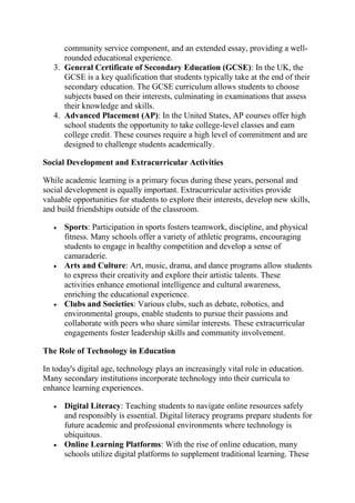 community service component, and an extended essay, providing a well-
rounded educational experience.
3. General Certificate of Secondary Education (GCSE): In the UK, the
GCSE is a key qualification that students typically take at the end of their
secondary education. The GCSE curriculum allows students to choose
subjects based on their interests, culminating in examinations that assess
their knowledge and skills.
4. Advanced Placement (AP): In the United States, AP courses offer high
school students the opportunity to take college-level classes and earn
college credit. These courses require a high level of commitment and are
designed to challenge students academically.
Social Development and Extracurricular Activities
While academic learning is a primary focus during these years, personal and
social development is equally important. Extracurricular activities provide
valuable opportunities for students to explore their interests, develop new skills,
and build friendships outside of the classroom.
 Sports: Participation in sports fosters teamwork, discipline, and physical
fitness. Many schools offer a variety of athletic programs, encouraging
students to engage in healthy competition and develop a sense of
camaraderie.
 Arts and Culture: Art, music, drama, and dance programs allow students
to express their creativity and explore their artistic talents. These
activities enhance emotional intelligence and cultural awareness,
enriching the educational experience.
 Clubs and Societies: Various clubs, such as debate, robotics, and
environmental groups, enable students to pursue their passions and
collaborate with peers who share similar interests. These extracurricular
engagements foster leadership skills and community involvement.
The Role of Technology in Education
In today's digital age, technology plays an increasingly vital role in education.
Many secondary institutions incorporate technology into their curricula to
enhance learning experiences.
 Digital Literacy: Teaching students to navigate online resources safely
and responsibly is essential. Digital literacy programs prepare students for
future academic and professional environments where technology is
ubiquitous.
 Online Learning Platforms: With the rise of online education, many
schools utilize digital platforms to supplement traditional learning. These
 