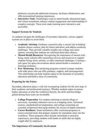 platforms can provide additional resources, facilitate collaboration, and
offer personalized learning experiences.
 Interactive Tools: Technologies such as smart boards, educational apps,
and virtual simulations enhance student engagement and understanding of
complex concepts. These tools make learning more interactive and
accessible.
Support Systems for Students
As students navigate the challenges of secondary education, various support
systems are in place to assist them.
 Academic Advising: Guidance counselors play a crucial role in helping
students choose courses, plan for future education, and address academic
challenges. They provide valuable insights into college and career
options, ensuring that students are informed about their choices.
 Mental Health Resources: Recognizing the importance of mental well-
being, many schools offer counseling services and resources to support
students facing stress, anxiety, or other emotional challenges. Creating a
safe space for open conversations about mental health is essential in
fostering resilience.
 Peer Mentoring: Peer mentoring programs connect younger students
with older peers who can offer guidance, support, and encouragement.
This relationship can help students adjust to the demands of secondary
education and build a sense of community.
Preparing for the Future
Secondary education plays a vital role in preparing students for the next steps in
their academic and professional journeys. Whether students aspire to pursue
higher education or enter the workforce directly, the skills and knowledge
gained during these years are invaluable.
 College Preparation: For students planning to attend college or
university, secondary education serves as a stepping stone. Advanced
courses, standardized test preparation, and college counseling are
essential components that equip students for success in higher education.
 Career Readiness: Some institutions offer vocational programs or
career-oriented tracks that prepare students for immediate entry into the
workforce. These programs often include internships or practical
experiences, providing students with hands-on skills that are highly
sought after by employers.
The Importance of Community Involvement
 