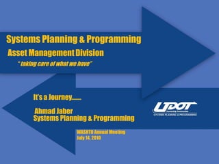 Systems Planning & Programming
Asset Management Division
  “taking care of what we have”




        It’s a Journey.……
        Ahmad Jaber
        Systems Planning & Programming
                         WASHTO Annual Meeting
                         July 14, 2010
 