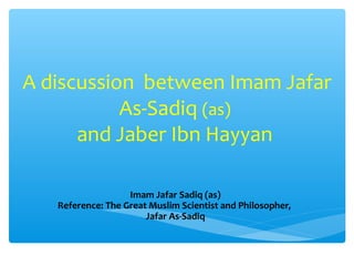 A discussion between Imam Jafar 
As-Sadiq (as) 
and Jaber Ibn Hayyan 
Imam Jafar Sadiq (as) 
Reference: The Great Muslim Scientist and Philosopher, 
Jafar As-Sadiq 
 