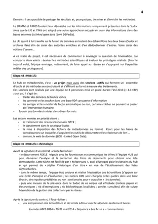 4
Journées ABES 2014 – 20-21 mai 2014 – Séquence « Les Actus » - commentaires
Demain : il sera possible de partager les résultats et, pourquoi pas, de mixer et d’enrichir les méthodes.
Le LIRMM et l’ABES fondent leur démarche sur les informations uniquement présentes dans le Sudoc
alors que le LIG et l’INA ont adopté une autre approche en récupérant aussi des informations dans des
bases externes du linked open data (dont DBPedia).
Le LRI quant à lui travaille sur la fusion de données en testant des échantillons des deux bases (Sudoc et
archives INA) afin de créer des autorités enrichies et d’en dédoublonner d’autres. Voire créer des
notices d’œuvre…
A ce stade du projet, il est nécessaire de commencer à envisager la question de l'évaluation, qui
comporte deux volets : évaluer les méthodes scientifiques et évaluer les prototypes réalisés. [Pour le
second volet, l'équipe envisage, notamment, de faire appel au réseau en s'appuyant sur l'expertise
métier des catalogueurs].
Diapo 48 : HUB 1/3
Le hub de métadonnées, c’est : un projet mais aussi
Ces services sont réalisés par une équipe de 8 personnes mise en place durant l’été 2013 (= 4.3 ETP)
pour qui, il s’agit de:
des services actifs qui forment un ensemble
d’outils et de méthodes se construisant et s’affinant au fur et à mesure des traitements.
- traiter des données de toutes sortes
- les convertir et les stocker dans une base RDF sans perte d’information
- les corriger et les enrichir de façon automatique ou non, certaines tâches ne pouvant se passer
de l’intervention humaine
- fournir ces données traitées dans divers formats
Les actions menées en priorité visent :
- le traitement des Licences Nationales ISTEX ;
- le signalement dans le catalogue Sudoc
- la mise à disposition des fichiers de métadonnées au format Kbart pour les bases de
connaissances sur lesquelles s’appuient les outils de découverte et les résolveurs de lien …
- demain, le web de données (LOD - Linked Open Data).
Diapo 49 : HUB 2/3 : chronologie
Avant la signature d’un contrat Licence Nationale :
- le département ADELE négocie avec les fournisseurs et communique les offres à l’équipe HUB qui
peut démarrer l’analyse et la correction des listes de documents pour obtenir une liste
contractuelle. Cette tâche est facilitée par « Métarevues », outil développé pour les besoins du hub
et qui permet de « déplier l’historique d’un titre » en vue de l’établissement des listes
contractuelles.
- dans le même temps, l’équipe Hub analyse et réalise l’évaluation des échantillons (s’appuie sur
une Grille d’analyse et d’évaluation ; les notices XML sont chargées telles quelles dans une base
Oracle ; des requêtes prédéfinies ou non sont lancées pour « ausculter » les données).
- puis une mesure de la présence dans le Sudoc de ce corpus est effectuée (notices papier et
électroniques ; nb d’exemplaires ; nb bibliothèques localisées ; années cumulées) afin de suivre
l’évolution de la gestion des collections par le réseau :
Après la signature du contrat, il faut réaliser :
- une comparaison des échantillons et de la liste éditeur avec les données réellement livrées
 