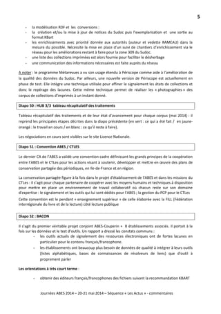 5
Journées ABES 2014 – 20-21 mai 2014 – Séquence « Les Actus » - commentaires
- la modélisation RDF et les conversions :
- la création et/ou la mise à jour de notices du Sudoc puis l’exemplarisation et une sortie au
format KBart
- les enrichissements avec priorité donnée aux autorités (auteur et vedette RAMEAU) dans la
mesure du possible. Nécessite la mise en place d’un suivi de chantiers d’enrichissement via le
réseau pour les améliorations restant à faire pour la zone 309 du Sudoc.
- une liste des collections imprimées est alors fournie pour faciliter le désherbage
- une communication des informations nécessaires est faite auprès du réseau
A noter
Diapo 50 : HUB 3/3 tableau récapitulatif des traitements
: le programme Métarevues a vu son usage étendu à Périscope comme aide à l’amélioration de
la qualité des données du Sudoc. Par ailleurs, une nouvelle version de Périscope est actuellement en
phase de test. Elle intègre une technique utilisée pour affiner le signalement les états de collections et
donc le repérage des lacunes. Cette même technique permet de réaliser les « photographies » des
corpus de collections d’imprimés à un instant donné.
Tableau récapitulatif des traitements et de leur état d’avancement pour chaque corpus (mai 2014) : il
reprend les principales étapes décrites dans la diapo précédente (en vert : ce qui a été fait / en jaune-
orangé : le travail en cours / en blanc : ce qu’il reste à faire).
Les négociations en cours sont visibles sur le site Licence Nationale.
Diapo 51 : Convention ABES / CTLES
Le dernier CA de l’ABES a validé une convention-cadre définissant les grands principes de la coopération
entre l’ABES et le CTLes pour les actions visant à soutenir, développer et mettre en œuvre des plans de
conservation partagée des périodiques, en Ile-de-France et en région.
La conservation partagée figure à la fois dans le projet d'établissement de l'ABES et dans les missions du
CTLes : il s’agit pour chaque partenaire de coopérer avec les moyens humains et techniques à disposition
pour mettre en place un environnement de travail collaboratif où chacun reste sur son domaine
d'expertise : le signalement et les outils qui lui sont dédiés pour l'ABES ; la gestion du PCP pour le CTLes
Cette convention est le pendant « enseignement supérieur » de celle élaborée avec la FILL (Fédération
interrégionale du livre et de la lecture) côté lecture publique
Diapo 52 : BACON
Il s’agit du premier véritable projet conjoint ABES-Couperin + 8 établissements associés. Il portait à la
fois sur les données et le test d’outils. Un rapport a dressé les constats communs :
- les outils actuels de signalement des ressources électroniques ont de fortes lacunes en
particulier pour le contenu français/francophone.
- les établissements ont beaucoup plus besoin de données de qualité à intégrer à leurs outils
(listes alphabétiques, bases de connaissances de résolveurs de liens) que d’outil à
proprement parler
Les orientations à très court terme :
- obtenir des éditeurs français/francophones des fichiers suivant la recommandation KBART
 