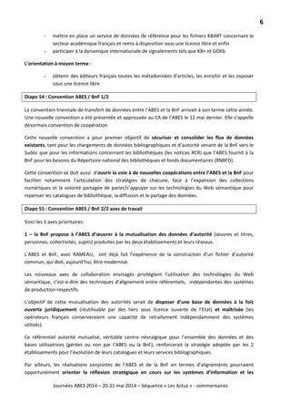 6
Journées ABES 2014 – 20-21 mai 2014 – Séquence « Les Actus » - commentaires
- mettre en place un service de données de référence pour les fichiers KBART concernant le
secteur académique français et remis à disposition sous une licence libre et enfin
- participer à la dynamique internationale de signalements tels que KB+ et GOKb
L’orientation à moyen terme :
- obtenir des éditeurs français toutes les métadonnées d’articles, les enrichir et les exposer
sous une licence libre
Diapo 54 : Convention ABES / BnF 1/2
La convention triennale de transfert de données entre l’ABES et la BnF arrivait à son terme cette année.
Une nouvelle convention a été présentée et approuvée au CA de l’ABES le 12 mai dernier. Elle s’appelle
désormais convention de coopération
Cette nouvelle convention a pour premier objectif de sécuriser et consolider les flux de données
existants, tant pour les chargements de données bibliographiques et d’autorité venant de la BnF vers le
Sudoc que pour les informations concernant les bibliothèques (les notices RCR) que l’ABES fournit à la
BnF pour les besoins du Répertoire national des bibliothèques et fonds documentaires (RNBFD).
Cette convention se doit aussi d’ouvrir la voie à de nouvelles coopérations entre l’ABES et la BnF pour
faciliter notamment l’articulation des stratégies de chacune, face à l’expansion des collections
numériques et la volonté partagée de parier/s’appuyer sur les technologies du Web sémantique pour
repenser les catalogues de bibliothèque, la diffusion et le partage des données.
Diapo 55 : Convention ABES / BnF 2/2 axes de travail
Voici les 5 axes prioritaires:
1 – la BnF propose à l’ABES d’œuvrer à la mutualisation des données d’autorité (œuvres et titres,
personnes, collectivités, sujets) produites par les deux établissements et leurs réseaux.
L’ABES et BnF, avec RAMEAU, ont déjà fait l’expérience de la construction d’un fichier d’autorité
commun, qui doit, aujourd’hui, être modernisé.
Les nouveaux axes de collaboration envisagés privilégient l’utilisation des technologies du Web
sémantique, c’est-à-dire des techniques d’alignement entre référentiels, indépendantes des systèmes
de production respectifs.
L’objectif de cette mutualisation des autorités serait de disposer d’une base de données à la fois
ouverte juridiquement (réutilisable par des tiers sous licence ouverte de l’Etat) et maîtrisée (les
opérateurs français conserveraient une capacité de retraitement indépendamment des systèmes
utilisés).
Ce référentiel autorité mutualisé, véritable centre névralgique pour l’ensemble des données et des
bases utilisatrices (gérées ou non par l’ABES ou la BnF), renforcerait la stratégie adoptée par les 2
établissements pour l’évolution de leurs catalogues et leurs services bibliographiques.
Par ailleurs, les réalisations conjointes de l’ABES et de la BnF en termes d’alignements pourraient
opportunément orienter la réflexion stratégique en cours sur les systèmes d’information et les
 