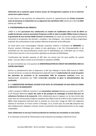 7
Journées ABES 2014 – 20-21 mai 2014 – Séquence « Les Actus » - commentaires
référentiels de la recherche auprès d’autres acteurs de l’Enseignement supérieur et de la recherche
comme de la sphère Culture.
A court terme un axe prioritaire de collaboration concerne le rapprochement des fichiers d’autorité
noms de personnes et collectivités via un alignement des identifiants ISNI (utilisés par la BnF) et IdRef
(utilisés par l’ABES).
2 –l’INTEROPERABILITE DES FORMATS :
L’ABES et la BnF poursuivent leur collaboration en matière de modélisation dans le but de définir un
modèle de données commun permettant d’exprimer en RDF et selon le modèle FRBRoo toute la richesse et
la granularité de leurs formats MARC (Unimarc et Intermarc). Ce travail, qui vise des usages professionnels
nécessitant la récupération des données « complètes » des catalogues, sera conduit de façon pragmatique
et phasée. Des confrontations et des analyses effectives de données seront effectuées.
Ce travail devra aussi s’accompagner d’études conjointes relatives à l’utilisation de BIBFRAME ou
d’autres solutions d’échange plus simples et plus génériques, à des fins d’interopérabilité et de
réutilisation par des acteurs/utilisateurs (autres que les bibliothèques) qui n’attendent pas un niveau
d’information aussi fin ni une structuration spécifique aux données de bibliothèque.
L’amélioration des données exposées en RDF dans une version que l’on peut qualifier de « grand
public » sera par ailleurs menée via les entrepôts et requêteurs SPARQL.
3 – pour le troisième axe, il est question de DEMATERIALISATION DU CIRCUIT DES DEMANDES ABES AU
CENTRE ISSN FRANCE
Comme vu précédemment dans le diaporama, la BnF (qui héberge le Centre ISSN France) et l’ABES
viennent de lancer un projet de développement applicatif visant la modernisation du circuit de gestion
des demandes de correction et de numérotation ISSN de ressources continues issues des
établissements coordonnés par l’ABES (c’est-à-dire permettre et gérer la dématérialisation des
justificatifs).
4 –la CONCERTATION NATIONALE AUTOUR D’UN OUTIL DE CATALOGAGE EN EAD POUR LES FONDS
D’ARCHIVES ET DE MANUSCRITS
La BnF a proposé à l’ABES de s’associer à une concertation nationale (étendue aux partenaires du CCFr
et de l’Equipex Biblissima) autour des outils et des pratiques de catalogage au format EAD pour les
collections d’archives et de manuscrits. Cette collaboration pourra s’appuyer sur les liens étroits déjà
tissés entre les communautés d’experts travaillant dans BAM (l’outil de la BnF) et dans Calames (l’outil
ABES). Cette proposition intervient dans le contexte où, d’une part, l’usage de l’EAD s’est largement
répandu et normalisé, en France comme à l’étranger, et où, d’autre part, les outils de production des
deux établissements atteignent certaines limites et présentent des dysfonctionnements et des usages
comparables.
Cette collaboration ne vise que l’outil de production les interfaces de consultation en sont exclue.
5 –la nécessaire continuité de l’Alimentation et des évolutions du Catalogue collectif de France
 