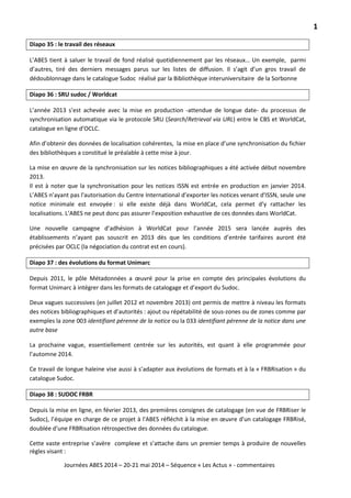 1
Journées ABES 2014 – 20-21 mai 2014 – Séquence « Les Actus » - commentaires
Diapo 35 : le travail des réseaux
L’ABES tient à saluer le travail de fond réalisé quotidiennement par les réseaux… Un exemple, parmi
d’autres, tiré des derniers messages parus sur les listes de diffusion. Il s’agit d’un gros travail de
dédoublonnage dans le catalogue Sudoc réalisé par la Bibliothèque interuniversitaire de la Sorbonne
Diapo 36 : SRU sudoc / Worldcat
L’année 2013 s’est achevée avec la mise en production -attendue de longue date- du processus de
synchronisation automatique via le protocole SRU (Search/Retrieval via URL) entre le CBS et WorldCat,
catalogue en ligne d’OCLC.
Afin d’obtenir des données de localisation cohérentes, la mise en place d’une synchronisation du fichier
des bibliothèques a constitué le préalable à cette mise à jour.
La mise en œuvre de la synchronisation sur les notices bibliographiques a été activée début novembre
2013.
Il est à noter que la synchronisation pour les notices ISSN est entrée en production en janvier 2014.
L’ABES n’ayant pas l'autorisation du Centre International d’exporter les notices venant d'ISSN, seule une
notice minimale est envoyée : si elle existe déjà dans WorldCat, cela permet d’y rattacher les
localisations. L’ABES ne peut donc pas assurer l’exposition exhaustive de ces données dans WorldCat.
Une nouvelle campagne d’adhésion à WorldCat pour l’année 2015 sera lancée auprès des
établissements n’ayant pas souscrit en 2013 dès que les conditions d’entrée tarifaires auront été
précisées par OCLC (la négociation du contrat est en cours).
Diapo 37 : des évolutions du format Unimarc
Depuis 2011, le pôle Métadonnées a œuvré pour la prise en compte des principales évolutions du
format Unimarc à intégrer dans les formats de catalogage et d’export du Sudoc.
Deux vagues successives (en juillet 2012 et novembre 2013) ont permis de mettre à niveau les formats
des notices bibliographiques et d’autorités : ajout ou répétabilité de sous-zones ou de zones comme par
exemples la zone 003 identifiant pérenne de la notice ou la 033 identifiant pérenne de la notice dans une
autre base
La prochaine vague, essentiellement centrée sur les autorités, est quant à elle programmée pour
l’automne 2014.
Ce travail de longue haleine vise aussi à s’adapter aux évolutions de formats et à la « FRBRisation » du
catalogue Sudoc.
Diapo 38 : SUDOC FRBR
Depuis la mise en ligne, en février 2013, des premières consignes de catalogage (en vue de FRBRiser le
Sudoc), l’équipe en charge de ce projet à l'ABES réfléchit à la mise en œuvre d'un catalogage FRBRisé,
doublée d'une FRBRisation rétrospective des données du catalogue.
Cette vaste entreprise s’avère complexe et s’attache dans un premier temps à produire de nouvelles
règles visant :
 