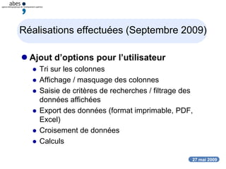 27 mai 2009
Réalisations effectuées (Septembre 2009)
 Ajout d’options pour l’utilisateur
 Tri sur les colonnes
 Affichage / masquage des colonnes
 Saisie de critères de recherches / filtrage des
données affichées
 Export des données (format imprimable, PDF,
Excel)
 Croisement de données
 Calculs
 